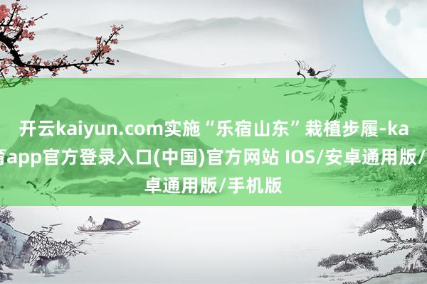 开云kaiyun.com实施“乐宿山东”栽植步履-kai云体育app官方登录入口(中国)官方网站 IOS/安卓通用版/手机版