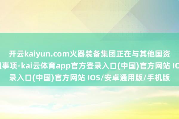 开云kaiyun.com火器装备集团正在与其他国资央企集团运筹帷幄重组事项-kai云体育app官方登录入口(中国)官方网站 IOS/安卓通用版/手机版
