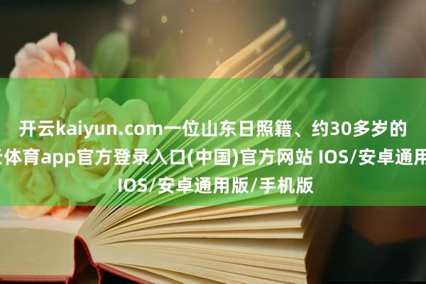 开云kaiyun.com一位山东日照籍、约30多岁的须眉-kai云体育app官方登录入口(中国)官方网站 IOS/安卓通用版/手机版