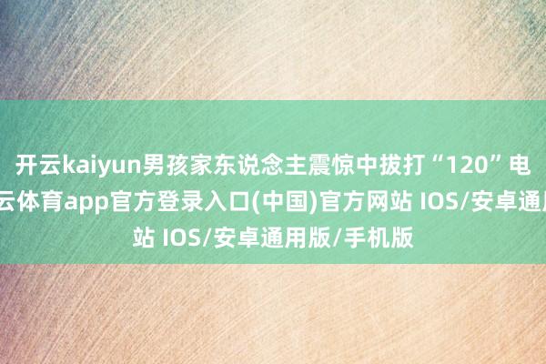 开云kaiyun男孩家东说念主震惊中拔打“120”电话求救-kai云体育app官方登录入口(中国)官方网站 IOS/安卓通用版/手机版