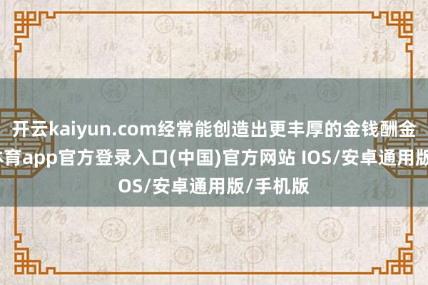 开云kaiyun.com经常能创造出更丰厚的金钱酬金-kai云体育app官方登录入口(中国)官方网站 IOS/安卓通用版/手机版