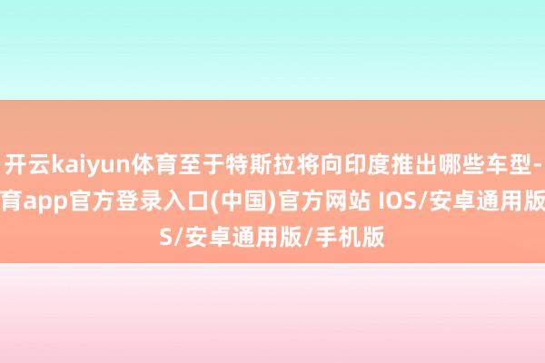 开云kaiyun体育至于特斯拉将向印度推出哪些车型-kai云体育app官方登录入口(中国)官方网站 IOS/安卓通用版/手机版