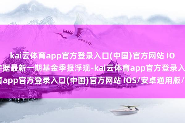 kai云体育app官方登录入口(中国)官方网站 IOS/安卓通用版/手机版字据最新一期基金季报浮现-kai云体育app官方登录入口(中国)官方网站 IOS/安卓通用版/手机版