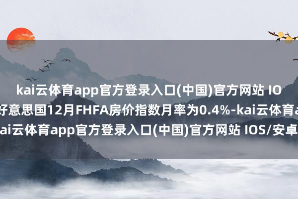 kai云体育app官方登录入口(中国)官方网站 IOS/安卓通用版/手机版好意思国12月FHFA房价指数月率为0.4%-kai云体育app官方登录入口(中国)官方网站 IOS/安卓通用版/手机版