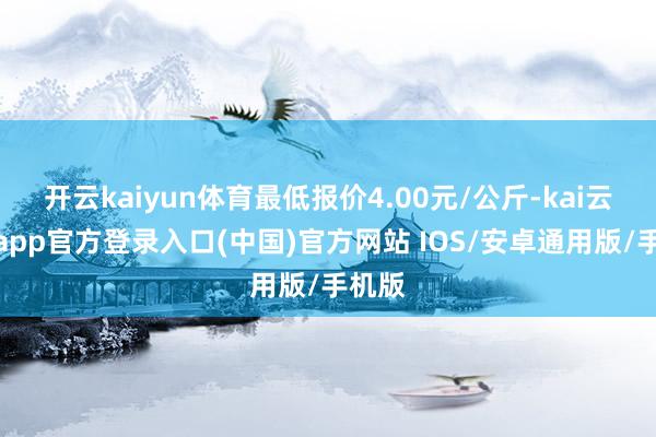 开云kaiyun体育最低报价4.00元/公斤-kai云体育app官方登录入口(中国)官方网站 IOS/安卓通用版/手机版