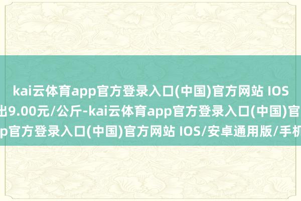 kai云体育app官方登录入口(中国)官方网站 IOS/安卓通用版/手机版进出9.00元/公斤-kai云体育app官方登录入口(中国)官方网站 IOS/安卓通用版/手机版