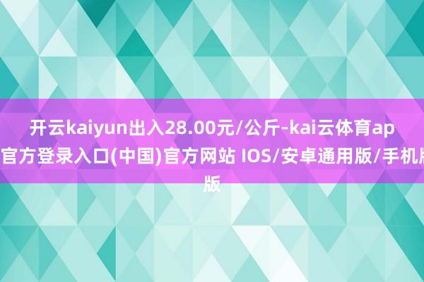 开云kaiyun出入28.00元/公斤-kai云体育app官方登录入口(中国)官方网站 IOS/安卓通用版/手机版