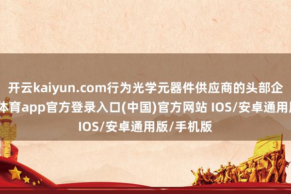 开云kaiyun.com行为光学元器件供应商的头部企业-kai云体育app官方登录入口(中国)官方网站 IOS/安卓通用版/手机版