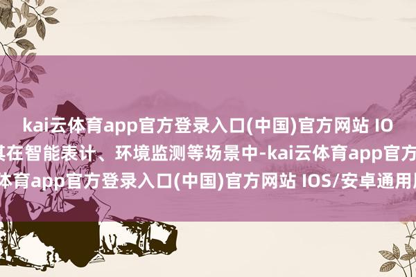 kai云体育app官方登录入口(中国)官方网站 IOS/安卓通用版/手机版尤其在智能表计、环境监测等场景中-kai云体育app官方登录入口(中国)官方网站 IOS/安卓通用版/手机版