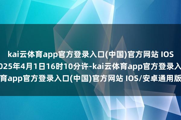 kai云体育app官方登录入口(中国)官方网站 IOS/安卓通用版/手机版2025年4月1日16时10分许-kai云体育app官方登录入口(中国)官方网站 IOS/安卓通用版/手机版
