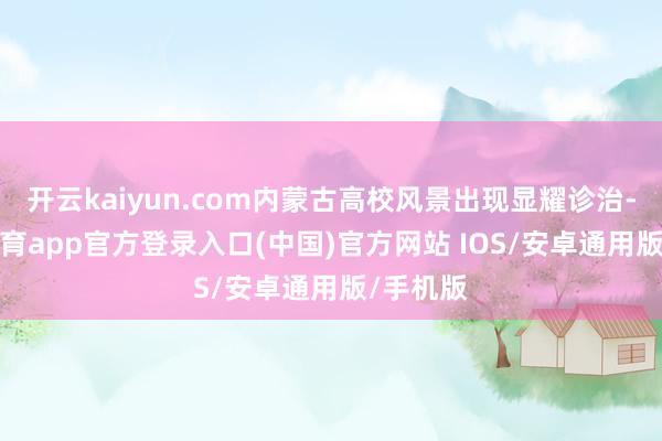 开云kaiyun.com内蒙古高校风景出现显耀诊治-kai云体育app官方登录入口(中国)官方网站 IOS/安卓通用版/手机版