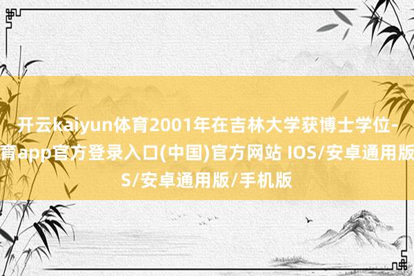 开云kaiyun体育2001年在吉林大学获博士学位-kai云体育app官方登录入口(中国)官方网站 IOS/安卓通用版/手机版