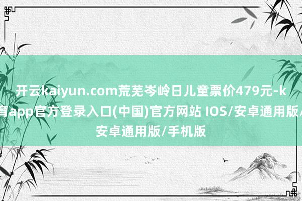 开云kaiyun.com荒芜岑岭日儿童票价479元-kai云体育app官方登录入口(中国)官方网站 IOS/安卓通用版/手机版