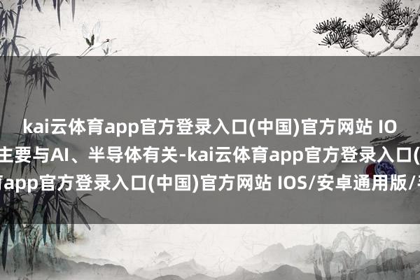 kai云体育app官方登录入口(中国)官方网站 IOS/安卓通用版/手机版主要与AI、半导体有关-kai云体育app官方登录入口(中国)官方网站 IOS/安卓通用版/手机版