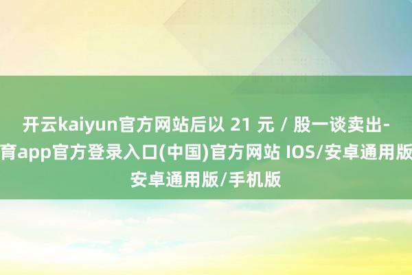 开云kaiyun官方网站后以 21 元 / 股一谈卖出-kai云体育app官方登录入口(中国)官方网站 IOS/安卓通用版/手机版