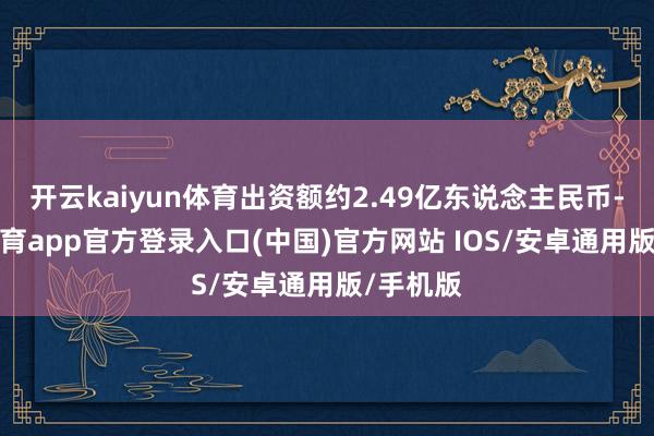 开云kaiyun体育出资额约2.49亿东说念主民币-kai云体育app官方登录入口(中国)官方网站 IOS/安卓通用版/手机版