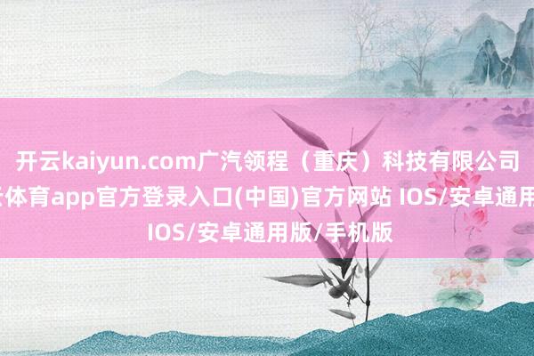 开云kaiyun.com广汽领程（重庆）科技有限公司诞生-kai云体育app官方登录入口(中国)官方网站 IOS/安卓通用版/手机版