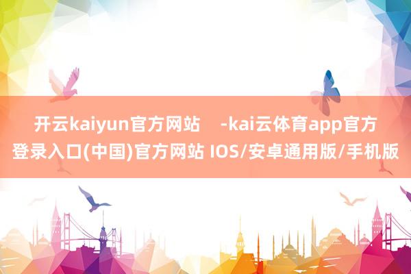 开云kaiyun官方网站    -kai云体育app官方登录入口(中国)官方网站 IOS/安卓通用版/手机版