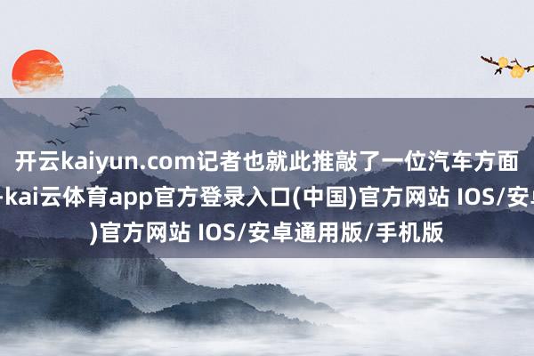 开云kaiyun.com记者也就此推敲了一位汽车方面的专科东谈主士-kai云体育app官方登录入口(中国)官方网站 IOS/安卓通用版/手机版
