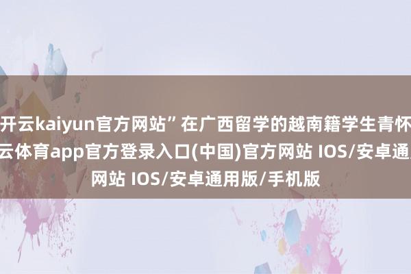 开云kaiyun官方网站”在广西留学的越南籍学生青怀12日说-kai云体育app官方登录入口(中国)官方网站 IOS/安卓通用版/手机版