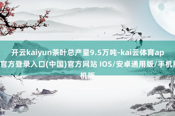 开云kaiyun茶叶总产量9.5万吨-kai云体育app官方登录入口(中国)官方网站 IOS/安卓通用版/手机版