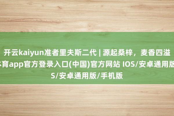 开云kaiyun准者里夫斯二代 | 源起桑梓，麦香四溢-kai云体育app官方登录入口(中国)官方网站 IOS/安卓通用版/手机版