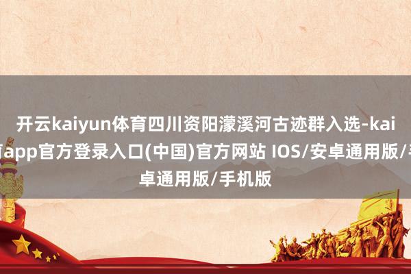 开云kaiyun体育四川资阳濛溪河古迹群入选-kai云体育app官方登录入口(中国)官方网站 IOS/安卓通用版/手机版
