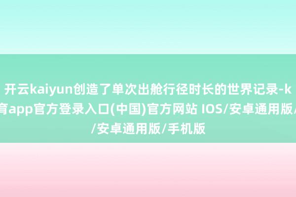 开云kaiyun创造了单次出舱行径时长的世界记录-kai云体育app官方登录入口(中国)官方网站 IOS/安卓通用版/手机版