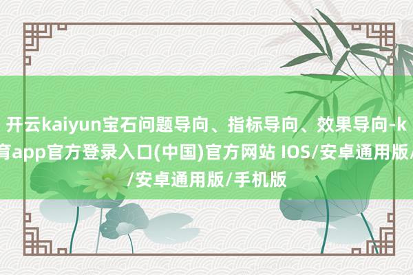 开云kaiyun宝石问题导向、指标导向、效果导向-kai云体育app官方登录入口(中国)官方网站 IOS/安卓通用版/手机版