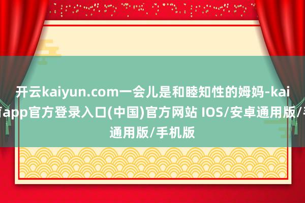 开云kaiyun.com一会儿是和睦知性的姆妈-kai云体育app官方登录入口(中国)官方网站 IOS/安卓通用版/手机版