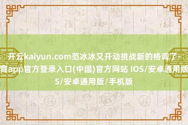 开云kaiyun.com范冰冰又开动挑战新的格调了-kai云体育app官方登录入口(中国)官方网站 IOS/安卓通用版/手机版