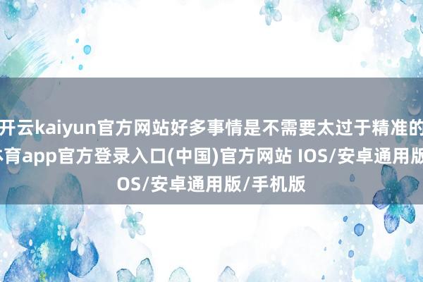 开云kaiyun官方网站好多事情是不需要太过于精准的-kai云体育app官方登录入口(中国)官方网站 IOS/安卓通用版/手机版