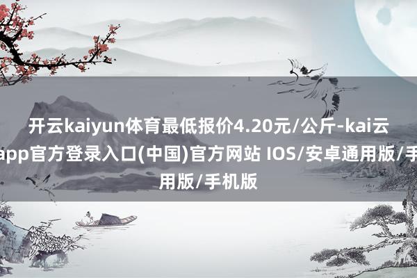 开云kaiyun体育最低报价4.20元/公斤-kai云体育app官方登录入口(中国)官方网站 IOS/安卓通用版/手机版