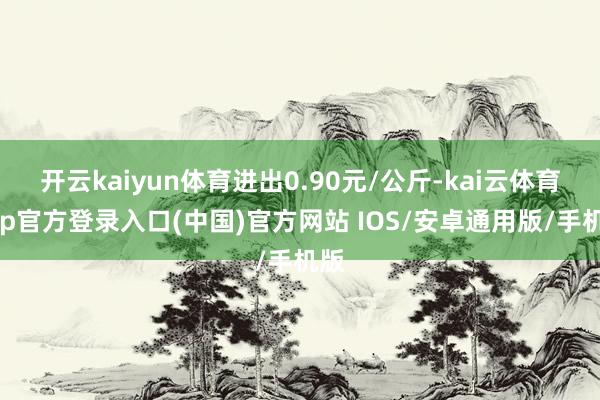 开云kaiyun体育进出0.90元/公斤-kai云体育app官方登录入口(中国)官方网站 IOS/安卓通用版/手机版