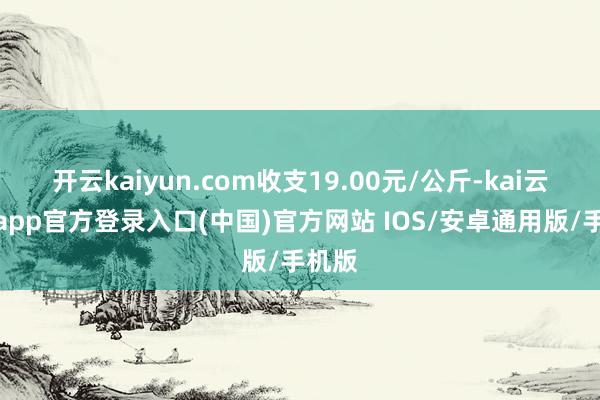 开云kaiyun.com收支19.00元/公斤-kai云体育app官方登录入口(中国)官方网站 IOS/安卓通用版/手机版
