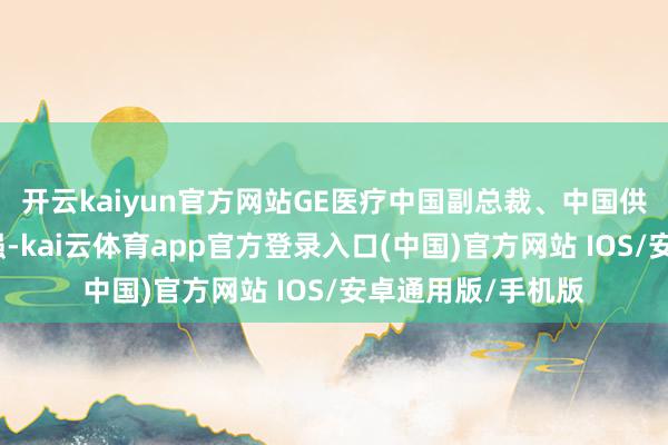 开云kaiyun官方网站GE医疗中国副总裁、中国供应链总司理陈和强-kai云体育app官方登录入口(中国)官方网站 IOS/安卓通用版/手机版