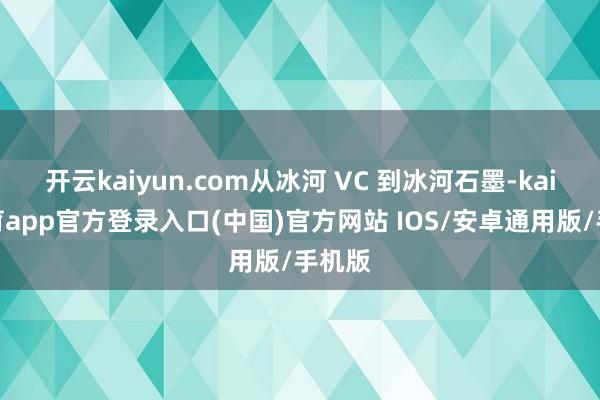 开云kaiyun.com从冰河 VC 到冰河石墨-kai云体育app官方登录入口(中国)官方网站 IOS/安卓通用版/手机版