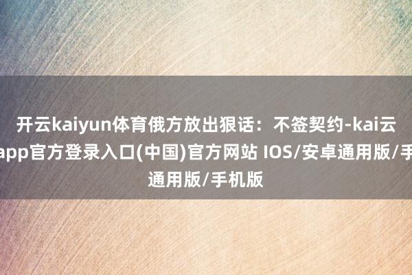 开云kaiyun体育俄方放出狠话：不签契约-kai云体育app官方登录入口(中国)官方网站 IOS/安卓通用版/手机版