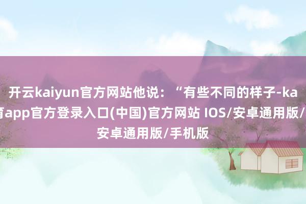 开云kaiyun官方网站他说:“有些不同的样子-kai云体育app官方登录入口(中国)官方网站 IOS/安卓通用版/手机版