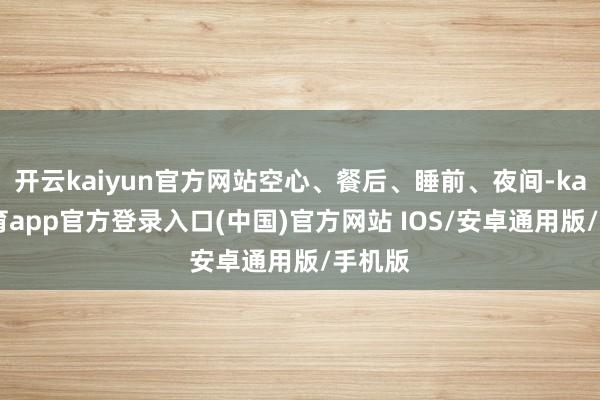开云kaiyun官方网站空心、餐后、睡前、夜间-kai云体育app官方登录入口(中国)官方网站 IOS/安卓通用版/手机版