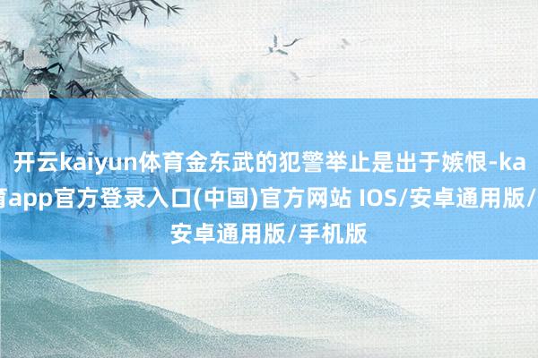 开云kaiyun体育金东武的犯警举止是出于嫉恨-kai云体育app官方登录入口(中国)官方网站 IOS/安卓通用版/手机版