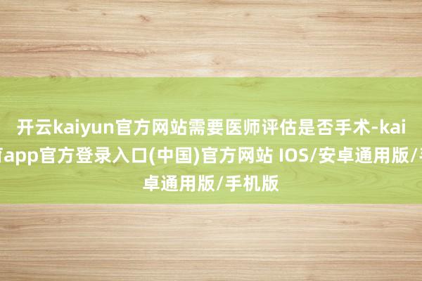 开云kaiyun官方网站需要医师评估是否手术-kai云体育app官方登录入口(中国)官方网站 IOS/安卓通用版/手机版
