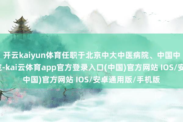开云kaiyun体育任职于北京中大中医病院、中国中医科学院西苑病院-kai云体育app官方登录入口(中国)官方网站 IOS/安卓通用版/手机版