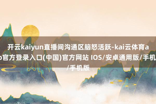 开云kaiyun直播间沟通区脑怒活跃-kai云体育app官方登录入口(中国)官方网站 IOS/安卓通用版/手机版