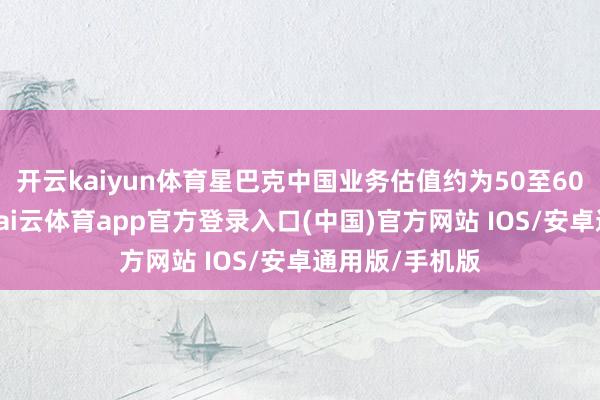 开云kaiyun体育星巴克中国业务估值约为50至60亿好意思元-kai云体育app官方登录入口(中国)官方网站 IOS/安卓通用版/手机版