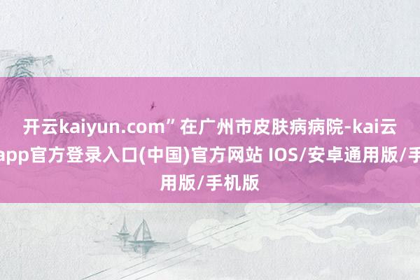 开云kaiyun.com”在广州市皮肤病病院-kai云体育app官方登录入口(中国)官方网站 IOS/安卓通用版/手机版