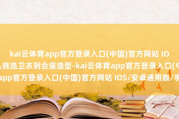 kai云体育app官方登录入口(中国)官方网站 IOS/安卓通用版/手机版从挑选卫衣到合座造型-kai云体育app官方登录入口(中国)官方网站 IOS/安卓通用版/手机版