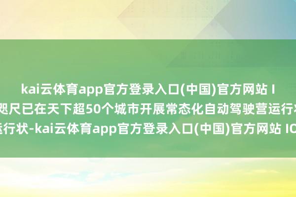 kai云体育app官方登录入口(中国)官方网站 IOS/安卓通用版/手机版咫尺已在天下超50个城市开展常态化自动驾驶营运行状-kai云体育app官方登录入口(中国)官方网站 IOS/安卓通用版/手机版