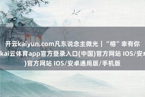 开云kaiyun.com凡东说念主微光｜“榕”幸有你，“江”爱传递-kai云体育app官方登录入口(中国)官方网站 IOS/安卓通用版/手机版