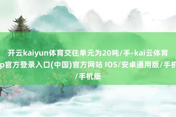 开云kaiyun体育交往单元为20吨/手-kai云体育app官方登录入口(中国)官方网站 IOS/安卓通用版/手机版